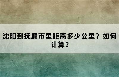 沈阳到抚顺市里距离多少公里？如何计算？