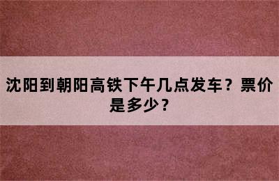 沈阳到朝阳高铁下午几点发车？票价是多少？