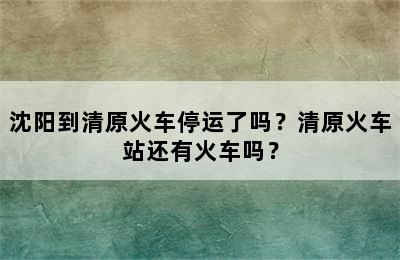 沈阳到清原火车停运了吗？清原火车站还有火车吗？