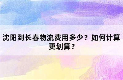 沈阳到长春物流费用多少？如何计算更划算？
