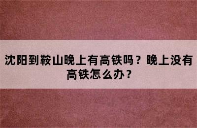 沈阳到鞍山晚上有高铁吗？晚上没有高铁怎么办？