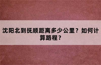 沈阳北到抚顺距离多少公里？如何计算路程？