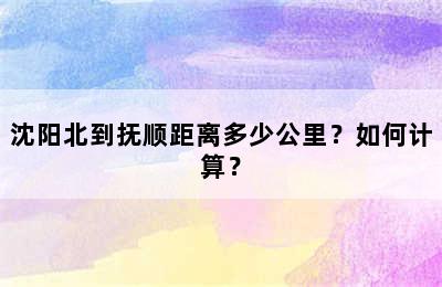 沈阳北到抚顺距离多少公里？如何计算？