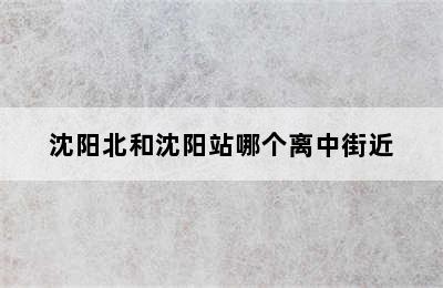 沈阳北和沈阳站哪个离中街近