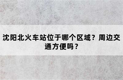 沈阳北火车站位于哪个区域？周边交通方便吗？