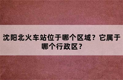 沈阳北火车站位于哪个区域？它属于哪个行政区？
