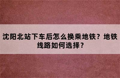 沈阳北站下车后怎么换乘地铁？地铁线路如何选择？