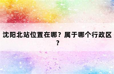 沈阳北站位置在哪？属于哪个行政区？