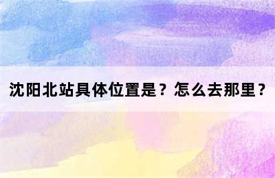 沈阳北站具体位置是？怎么去那里？