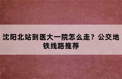 沈阳北站到医大一院怎么走？公交地铁线路推荐