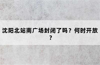 沈阳北站南广场封闭了吗？何时开放？
