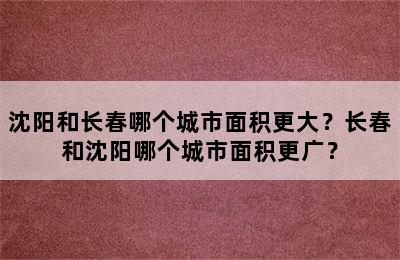 沈阳和长春哪个城市面积更大？长春和沈阳哪个城市面积更广？