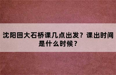 沈阳回大石桥课几点出发？课出时间是什么时候？