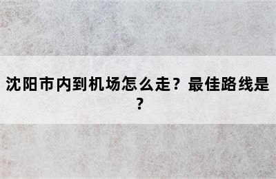 沈阳市内到机场怎么走？最佳路线是？