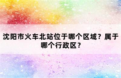 沈阳市火车北站位于哪个区域？属于哪个行政区？