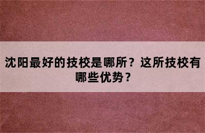 沈阳最好的技校是哪所？这所技校有哪些优势？