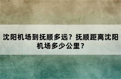 沈阳机场到抚顺多远？抚顺距离沈阳机场多少公里？