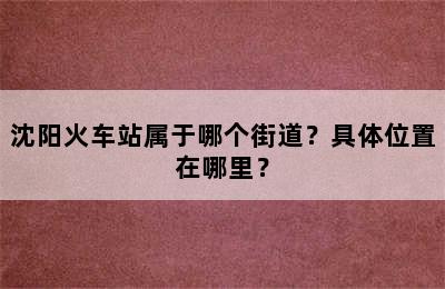 沈阳火车站属于哪个街道？具体位置在哪里？