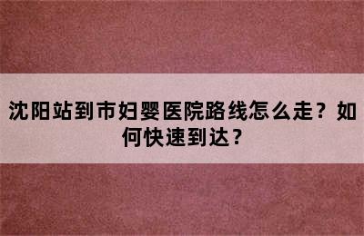 沈阳站到市妇婴医院路线怎么走？如何快速到达？