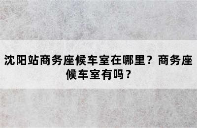 沈阳站商务座候车室在哪里？商务座候车室有吗？