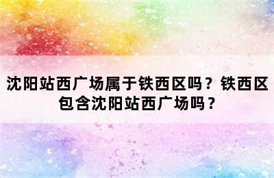 沈阳站西广场属于铁西区吗？铁西区包含沈阳站西广场吗？