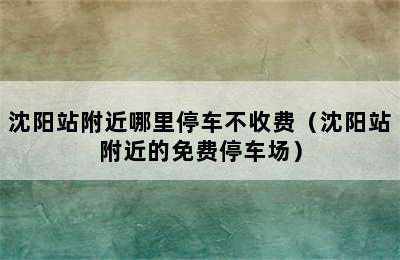 沈阳站附近哪里停车不收费（沈阳站附近的免费停车场）