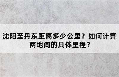 沈阳至丹东距离多少公里？如何计算两地间的具体里程？