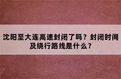 沈阳至大连高速封闭了吗？封闭时间及绕行路线是什么？
