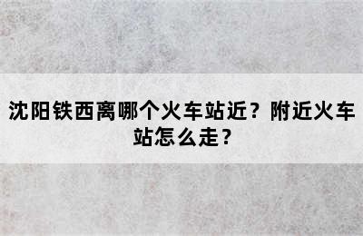 沈阳铁西离哪个火车站近？附近火车站怎么走？