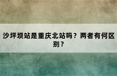 沙坪坝站是重庆北站吗？两者有何区别？