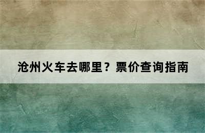 沧州火车去哪里？票价查询指南