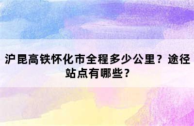 沪昆高铁怀化市全程多少公里？途径站点有哪些？