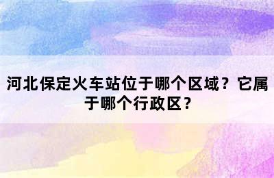 河北保定火车站位于哪个区域？它属于哪个行政区？