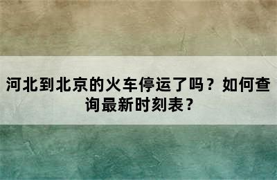 河北到北京的火车停运了吗？如何查询最新时刻表？