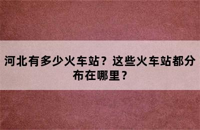 河北有多少火车站？这些火车站都分布在哪里？