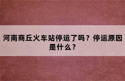 河南商丘火车站停运了吗？停运原因是什么？