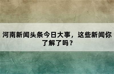 河南新闻头条今日大事，这些新闻你了解了吗？