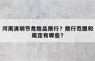河南清明节危险品限行？限行范围和规定有哪些？