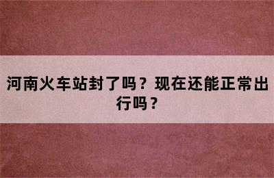 河南火车站封了吗？现在还能正常出行吗？