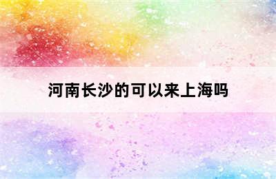 河南长沙的可以来上海吗