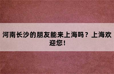 河南长沙的朋友能来上海吗？上海欢迎您！