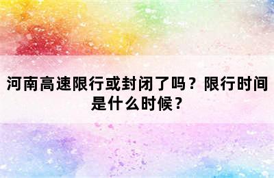 河南高速限行或封闭了吗？限行时间是什么时候？