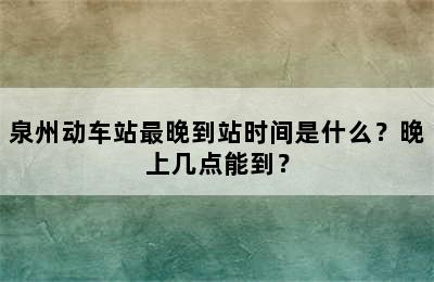 泉州动车站最晚到站时间是什么？晚上几点能到？