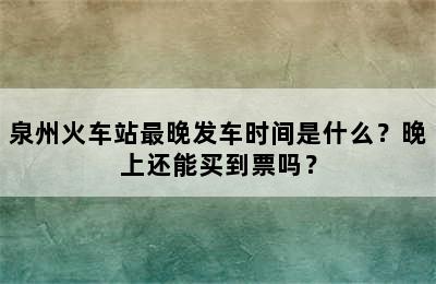 泉州火车站最晚发车时间是什么？晚上还能买到票吗？
