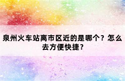 泉州火车站离市区近的是哪个？怎么去方便快捷？