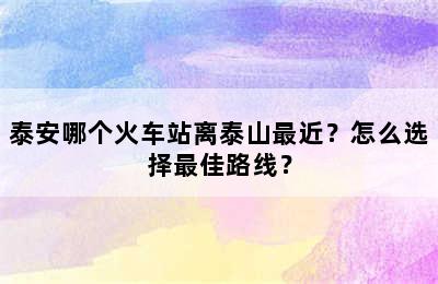 泰安哪个火车站离泰山最近？怎么选择最佳路线？