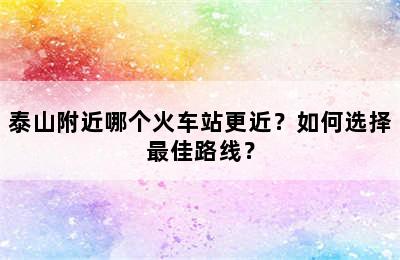 泰山附近哪个火车站更近？如何选择最佳路线？