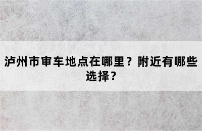 泸州市审车地点在哪里？附近有哪些选择？