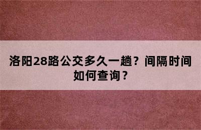 洛阳28路公交多久一趟？间隔时间如何查询？