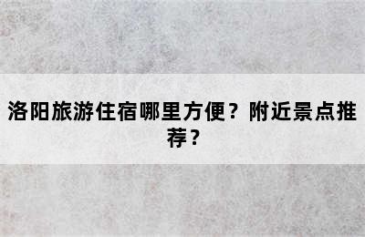 洛阳旅游住宿哪里方便？附近景点推荐？